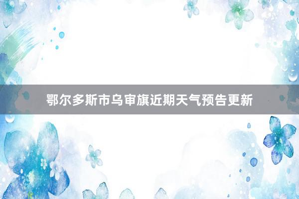 鄂尔多斯市乌审旗近期天气预告更新